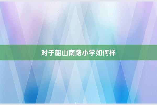 对于韶山南路小学如何样