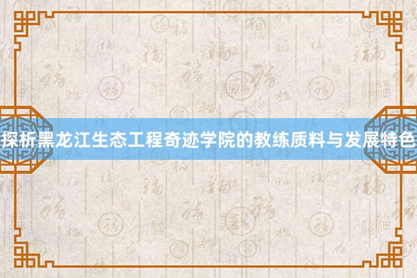 探析黑龙江生态工程奇迹学院的教练质料与发展特色