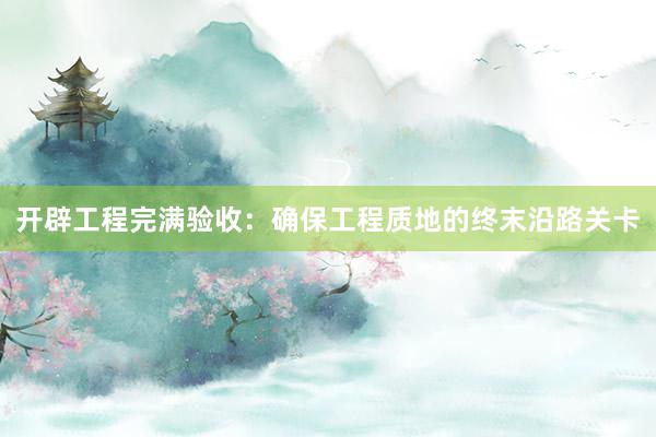 开辟工程完满验收：确保工程质地的终末沿路关卡