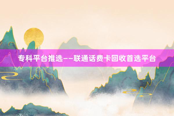 专科平台推选——联通话费卡回收首选平台